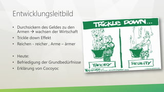 Entwicklungsleitbild
• Durchsickern des Geldes zu den
Armen  wachsen der Wirtschaft
• Trickle down Effekt
• Reichen - reicher , Arme – ärmer
• Heute:
• Befriedigung der Grundbedürfnisse
• Erklärung von Cocoyoc
 