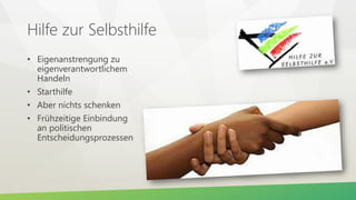 Hilfe zur Selbsthilfe
• Eigenanstrengung zu
eigenverantwortlichem
Handeln
• Starthilfe
• Aber nichts schenken
• Frühzeitige Einbindung
an politischen
Entscheidungsprozessen
 