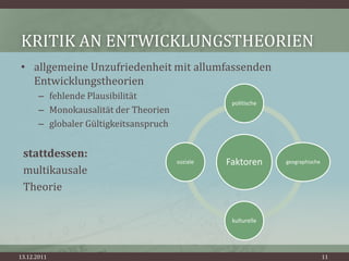 KRITIK AN ENTWICKLUNGSTHEORIEN
• allgemeine Unzufriedenheit mit allumfassenden
  Entwicklungstheorien
       – fehlende Plausibilität
                                                   politische
       – Monokausalität der Theorien
       – globaler Gültigkeitsanspruch


 stattdessen:
                                        soziale   Faktoren      geographische
 multikausale
 Theorie

                                                   kulturelle




13.12.2011                                                                      11
 