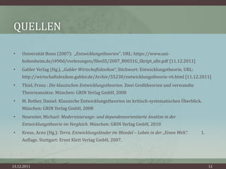 QUELLEN

•    Universität Bonn (2007): „Entwicklungstheorien". URL: https://www.uni-
     hohenheim.de/i490d/vorlesungen/filesSS/2007_B0031G_Skript_alle.pdf [11.12.2011]
•    Gabler Verlag (Hg.), „Gabler Wirtschaftslexikon“, Stichwort: Entwicklungstheorie, URL:
     http://wirtschaftslexikon.gabler.de/Archiv/55230/entwicklungstheorie-v6.html [11.12.2011]
•    Thiel, Franz : Die klassischen Entwicklungstheorien. Zwei Großtheorien und verwandte
     Theorieansätze. München: GRIN Verlag GmbH, 2008
•    M. Rother, Daniel: Klassische Entwicklungstheorien im kritisch-systematischen Überblick.
     München: GRIN Verlag GmbH, 2008
•    Neureiter, Michael: Modernisierungs- und dependenzorientierte Ansätze in der
     Entwicklungstheorie im Vergleich. München: GRIN Verlag GmbH, 2010
•    Kreus, Arno (Hg.): Terra. Entwicklungsländer im Wandel – Leben in der „Einen Welt“.      1.
     Auflage. Stuttgart: Ernst Klett Verlag GmbH, 2007.




13.12.2011                                                                                         12
 