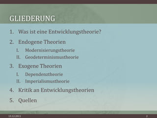 GLIEDERUNG
1. Was ist eine Entwicklungstheorie?
2. Endogene Theorien
      I. Modernisierungstheorie
      II. Geodeterminismustheorie
3. Exogene Theorien
      I. Dependenztheorie
      II. Imperialismustheorie
4. Kritik an Entwicklungstheorien
5. Quellen

13.12.2011                             2
 