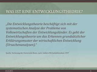 WAS IST EINE ENTWICKLUNGSTHEORIE?

„Die Entwicklungstheorie beschäftigt sich mit der
systematischen Analyse der Probleme von
Volkswirtschaften der Entwicklungsländer. Es geht der
Entwicklungstheorie um das Erkennen grundsätzlicher
Erklärungsmuster der wirtschaftlichen Entwicklung
(Ursachenanalysen).“

Quelle: Vorlesung der Universität Bonn, nach: Gablers Wirtschaftslexikon 1997




13.12.2011                                                                      3
 