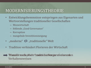 MODERNISIERUNGSTHEORIE
• Entwicklungshemmnisse entspringen aus Eigenarten und
  Wertvorstellungen traditioneller Gesellschaften
       –     Misswirtschaft
       –     fehlende „Good Governance“
       –     Korruption
       –     mangelnde Investitionsneigung

• „moderne“               „traditionelle“ Welt

• Tradition verhindert Florieren der Wirtschaft

    Transformation von traditionellen zu modernen
    Wunsch nach „Mehr“ muss hervorgerufen werden
    Verhaltensweisen

13.12.2011                                               5
 