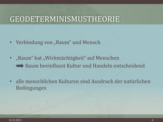GEODETERMINISMUSTHEORIE

• Verbindung von „Raum“ und Mensch

• „Raum“ hat „Wirkmächtigkeit“ auf Menschen
     Raum beeinflusst Kultur und Handeln entscheidend

• alle menschlichen Kulturen sind Ausdruck der natürlichen
  Bedingungen




13.12.2011                                                   6
 
