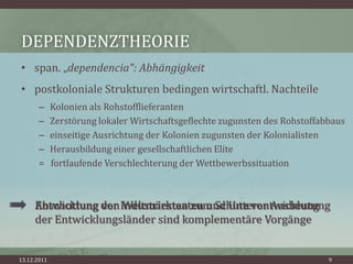 DEPENDENZTHEORIE
• span. „dependencia“: Abhängigkeit
• postkoloniale Strukturen bedingen wirtschaftl. Nachteile
       –     Kolonien als Rohstofflieferanten
       –     Zerstörung lokaler Wirtschaftsgeflechte zugunsten des Rohstoffabbaus
       –     einseitige Ausrichtung der Kolonien zugunsten der Kolonialisten
       –     Herausbildung einer gesellschaftlichen Elite
       =     fortlaufende Verschlechterung der Wettbewerbssituation



     Abschottung von Weltmärkten zum Schutz vor Ausbeutung
     Entwicklung der Industriestaaten und Unterentwicklung
     der Entwicklungsländer sind komplementäre Vorgänge


13.12.2011                                                                   9
 