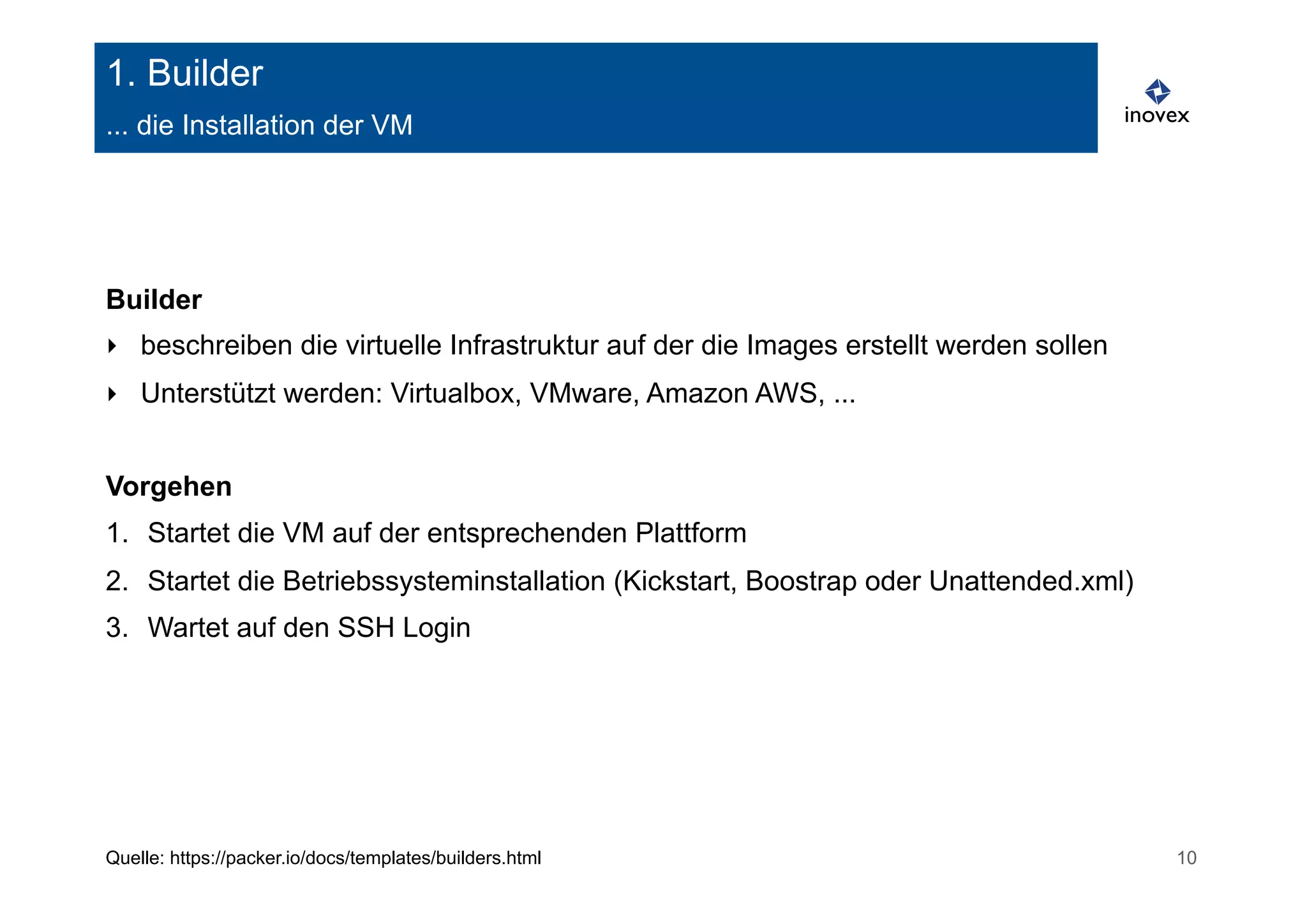 1. Builder 
... die Installation der VM 
Builder 
‣ beschreiben die virtuelle Infrastruktur auf der die Images erstellt werden sollen 
‣ Unterstützt werden: Virtualbox, VMware, Amazon AWS, ... 
Vorgehen 
1. Startet die VM auf der entsprechenden Plattform 
2. Startet die Betriebssysteminstallation (Kickstart, Boostrap oder Unattended.xml) 
3. Wartet auf den SSH Login 
Quelle: https://packer.io/docs/templates/builders.html 10 
 