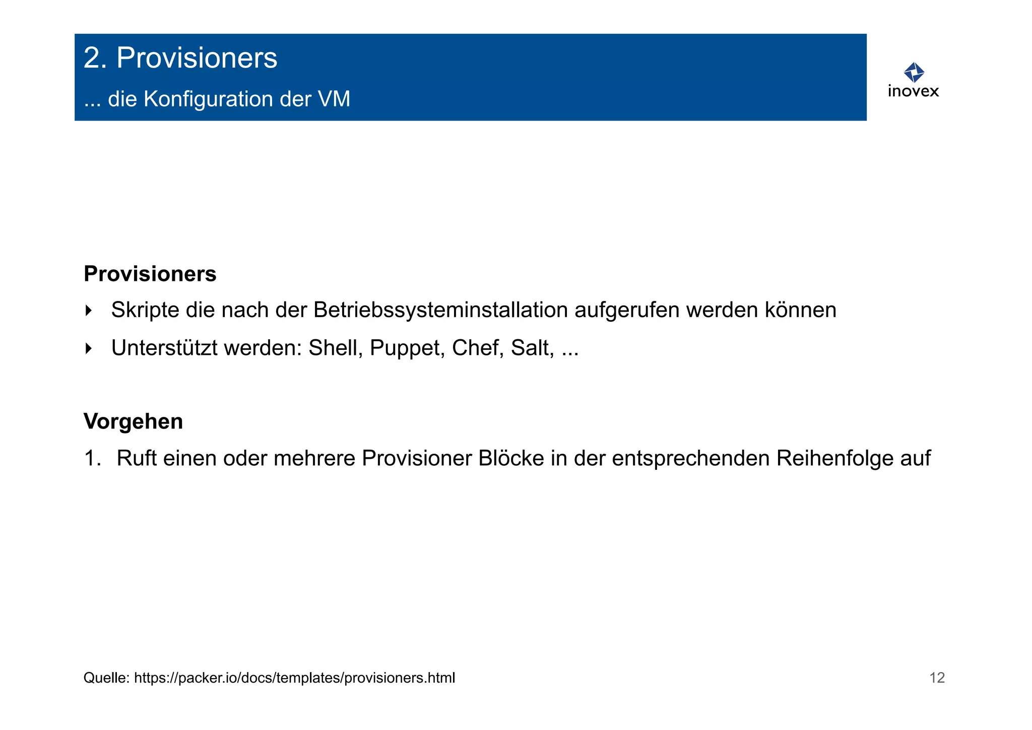 2. Provisioners 
... die Konfiguration der VM 
Provisioners 
‣ Skripte die nach der Betriebssysteminstallation aufgerufen werden können 
‣ Unterstützt werden: Shell, Puppet, Chef, Salt, ... 
Vorgehen 
1. Ruft einen oder mehrere Provisioner Blöcke in der entsprechenden Reihenfolge auf 
Quelle: https://packer.io/docs/templates/provisioners.html 12 
 