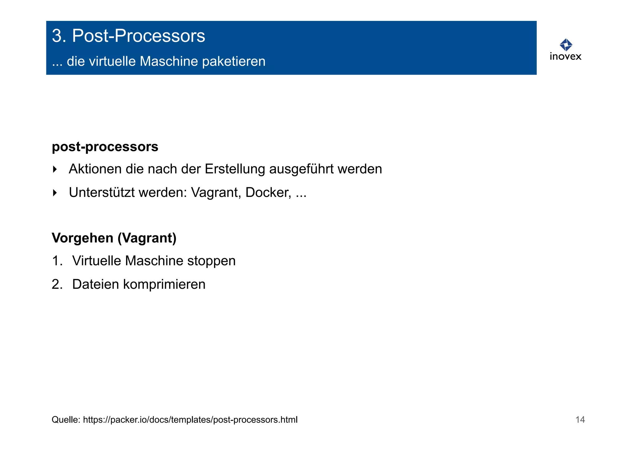 3. Post-Processors 
... die virtuelle Maschine paketieren 
post-processors 
‣ Aktionen die nach der Erstellung ausgeführt werden 
‣ Unterstützt werden: Vagrant, Docker, ... 
Vorgehen (Vagrant) 
1. Virtuelle Maschine stoppen 
2. Dateien komprimieren 
Quelle: https://packer.io/docs/templates/post-processors.html 14 
 