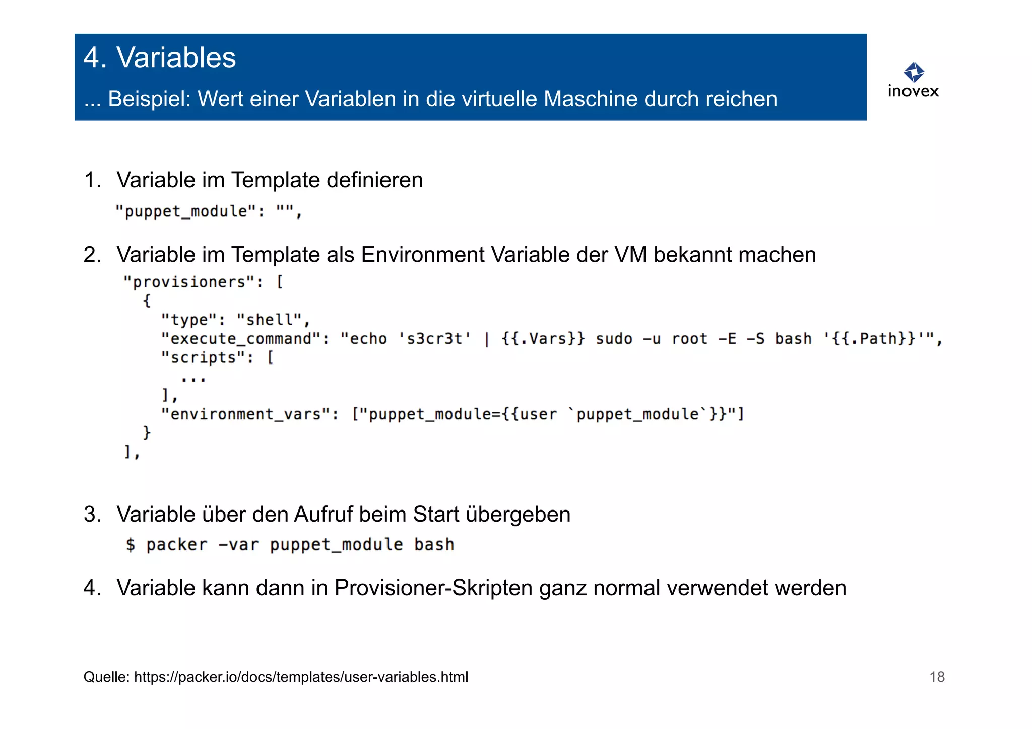 4. Variables 
... Beispiel: Wert einer Variablen in die virtuelle Maschine durch reichen 
1. Variable im Template definieren 
2. Variable im Template als Environment Variable der VM bekannt machen 
3. Variable über den Aufruf beim Start übergeben 
4. Variable kann dann in Provisioner-Skripten ganz normal verwendet werden 
Quelle: https://packer.io/docs/templates/user-variables.html 18 
 