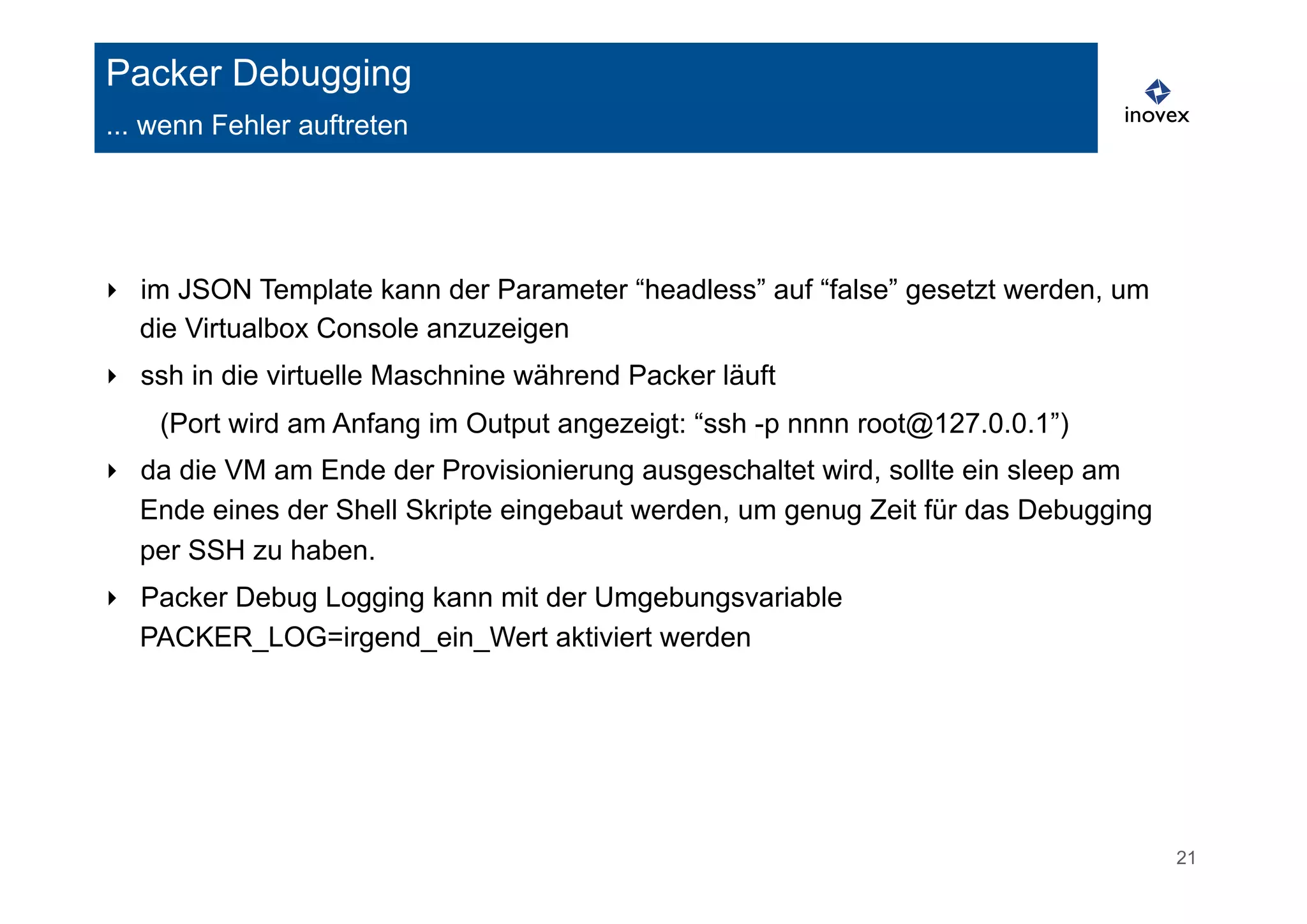 21 
Packer Debugging 
... wenn Fehler auftreten 
‣ im JSON Template kann der Parameter “headless” auf “false” gesetzt werden, um 
die Virtualbox Console anzuzeigen 
‣ ssh in die virtuelle Maschnine während Packer läuft 
(Port wird am Anfang im Output angezeigt: “ssh -p nnnn root@127.0.0.1”) 
‣ da die VM am Ende der Provisionierung ausgeschaltet wird, sollte ein sleep am 
Ende eines der Shell Skripte eingebaut werden, um genug Zeit für das Debugging 
per SSH zu haben. 
‣ Packer Debug Logging kann mit der Umgebungsvariable 
PACKER_LOG=irgend_ein_Wert aktiviert werden 
 