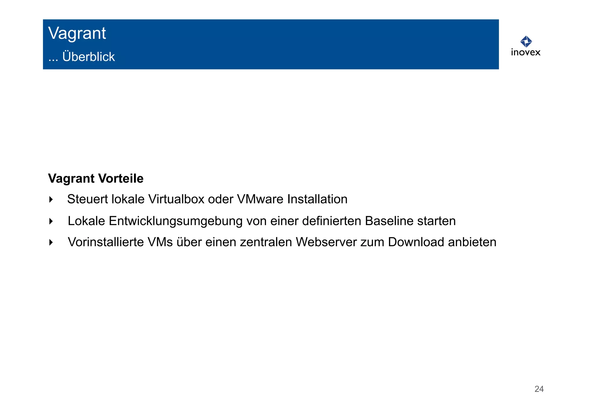 24 
Vagrant 
... Überblick 
Vagrant Vorteile 
‣ Steuert lokale Virtualbox oder VMware Installation 
‣ Lokale Entwicklungsumgebung von einer definierten Baseline starten 
‣ Vorinstallierte VMs über einen zentralen Webserver zum Download anbieten 
 