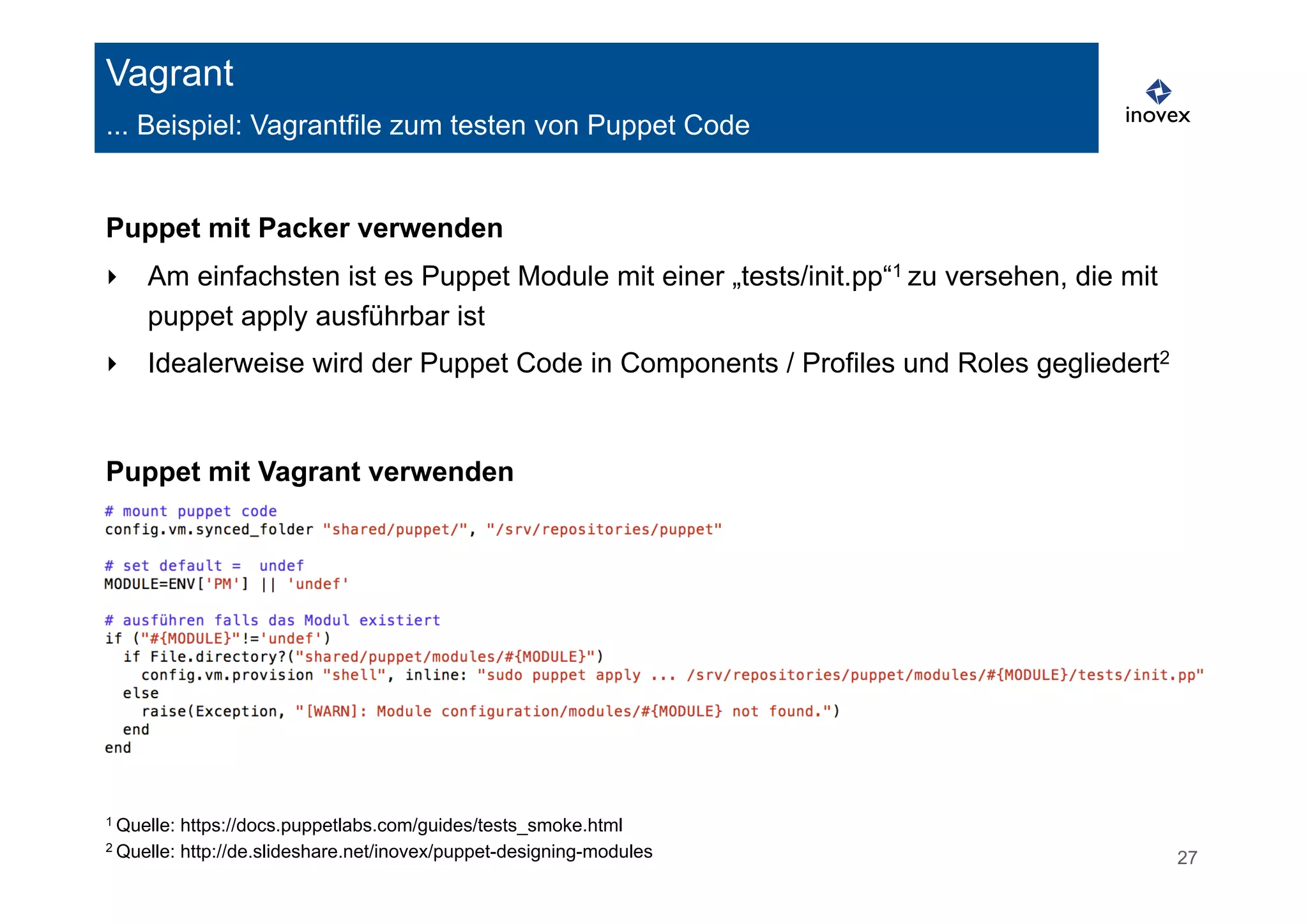 Vagrant 
... Beispiel: Vagrantfile zum testen von Puppet Code 
Puppet mit Packer verwenden 
‣ Am einfachsten ist es Puppet Module mit einer „tests/init.pp“1 zu versehen, die mit 
puppet apply ausführbar ist 
‣ Idealerweise wird der Puppet Code in Components / Profiles und Roles gegliedert2 
Puppet mit Vagrant verwenden 
1 Quelle: https://docs.puppetlabs.com/guides/tests_smoke.html 
2 Quelle: http://de.slideshare.net/inovex/puppet-designing-modules 27 
 
