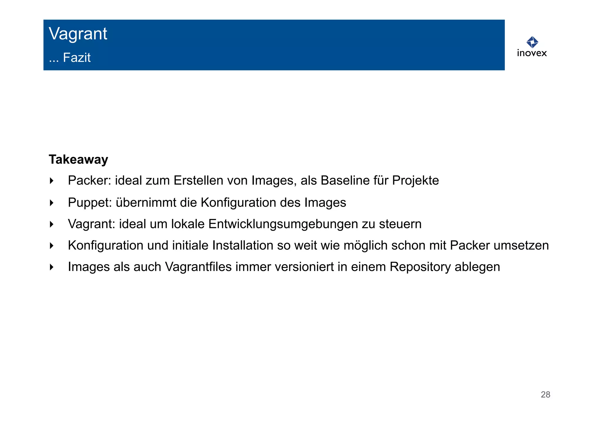 28 
Vagrant 
... Fazit 
Takeaway 
‣ Packer: ideal zum Erstellen von Images, als Baseline für Projekte 
‣ Puppet: übernimmt die Konfiguration des Images 
‣ Vagrant: ideal um lokale Entwicklungsumgebungen zu steuern 
‣ Konfiguration und initiale Installation so weit wie möglich schon mit Packer umsetzen 
‣ Images als auch Vagrantfiles immer versioniert in einem Repository ablegen 
 