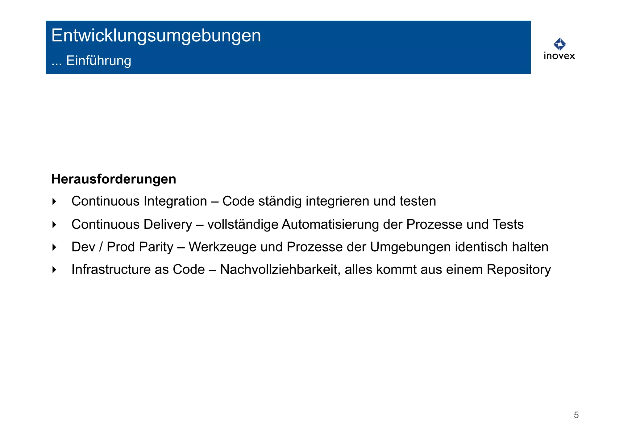 5 
Entwicklungsumgebungen 
... Einführung 
Herausforderungen 
‣ Continuous Integration – Code ständig integrieren und testen 
‣ Continuous Delivery – vollständige Automatisierung der Prozesse und Tests 
‣ Dev / Prod Parity – Werkzeuge und Prozesse der Umgebungen identisch halten 
‣ Infrastructure as Code – Nachvollziehbarkeit, alles kommt aus einem Repository 
 