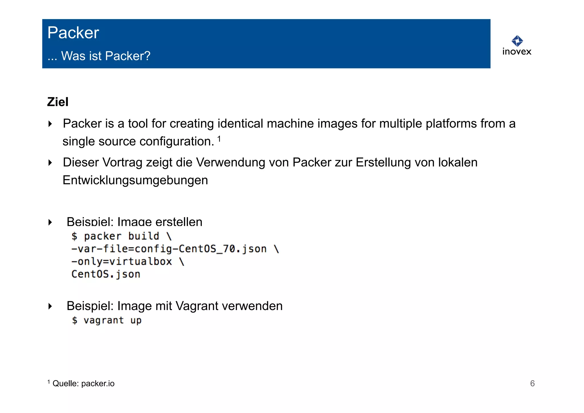 Packer 
... Was ist Packer? 
Ziel 
‣ Packer is a tool for creating identical machine images for multiple platforms from a 
single source configuration. 1 
‣ Dieser Vortrag zeigt die Verwendung von Packer zur Erstellung von lokalen 
Entwicklungsumgebungen 
‣ Beispiel: Image erstellen 
‣ Beispiel: Image mit Vagrant verwenden 
1 Quelle: packer.io 6 
 