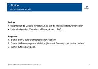 1. Builder 
... die Installation der VM 
Builder 
‣ beschreiben die virtuelle Infrastruktur auf der die Images erstellt werden sollen 
‣ Unterstützt werden: Virtualbox, VMware, Amazon AWS, ... 
Vorgehen 
1. Startet die VM auf der entsprechenden Plattform 
2. Startet die Betriebssysteminstallation (Kickstart, Boostrap oder Unattended.xml) 
3. Wartet auf den SSH Login 
Quelle: https://packer.io/docs/templates/builders.html 10 
 