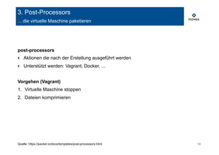 3. Post-Processors 
... die virtuelle Maschine paketieren 
post-processors 
‣ Aktionen die nach der Erstellung ausgeführt werden 
‣ Unterstützt werden: Vagrant, Docker, ... 
Vorgehen (Vagrant) 
1. Virtuelle Maschine stoppen 
2. Dateien komprimieren 
Quelle: https://packer.io/docs/templates/post-processors.html 14 
 