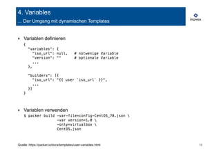 4. Variables 
... Der Umgang mit dynamischen Templates 
‣ Variablen definieren 
‣ Variablen verwenden 
Quelle: https://packer.io/docs/templates/user-variables.html 16 
 