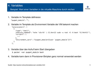 4. Variables 
... Beispiel: Wert einer Variablen in die virtuelle Maschine durch reichen 
1. Variable im Template definieren 
2. Variable im Template als Environment Variable der VM bekannt machen 
3. Variable über den Aufruf beim Start übergeben 
4. Variable kann dann in Provisioner-Skripten ganz normal verwendet werden 
Quelle: https://packer.io/docs/templates/user-variables.html 18 
 