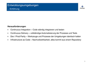 5 
Entwicklungsumgebungen 
... Einführung 
Herausforderungen 
‣ Continuous Integration – Code ständig integrieren und testen 
‣ Continuous Delivery – vollständige Automatisierung der Prozesse und Tests 
‣ Dev / Prod Parity – Werkzeuge und Prozesse der Umgebungen identisch halten 
‣ Infrastructure as Code – Nachvollziehbarkeit, alles kommt aus einem Repository 
 