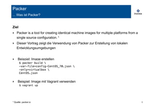 Packer 
... Was ist Packer? 
Ziel 
‣ Packer is a tool for creating identical machine images for multiple platforms from a 
single source configuration. 1 
‣ Dieser Vortrag zeigt die Verwendung von Packer zur Erstellung von lokalen 
Entwicklungsumgebungen 
‣ Beispiel: Image erstellen 
‣ Beispiel: Image mit Vagrant verwenden 
1 Quelle: packer.io 6 
 