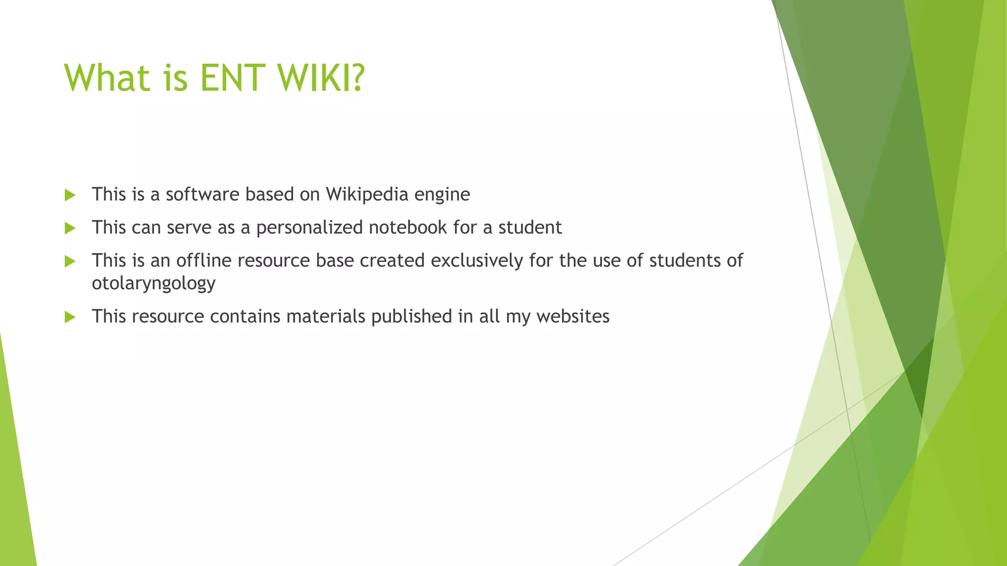 What is ENT WIKI?


This is a software based on Wikipedia engine



This can serve as a personalized notebook for a student



This is an offline resource base created exclusively for the use of students of
otolaryngology



This resource contains materials published in all my websites

 