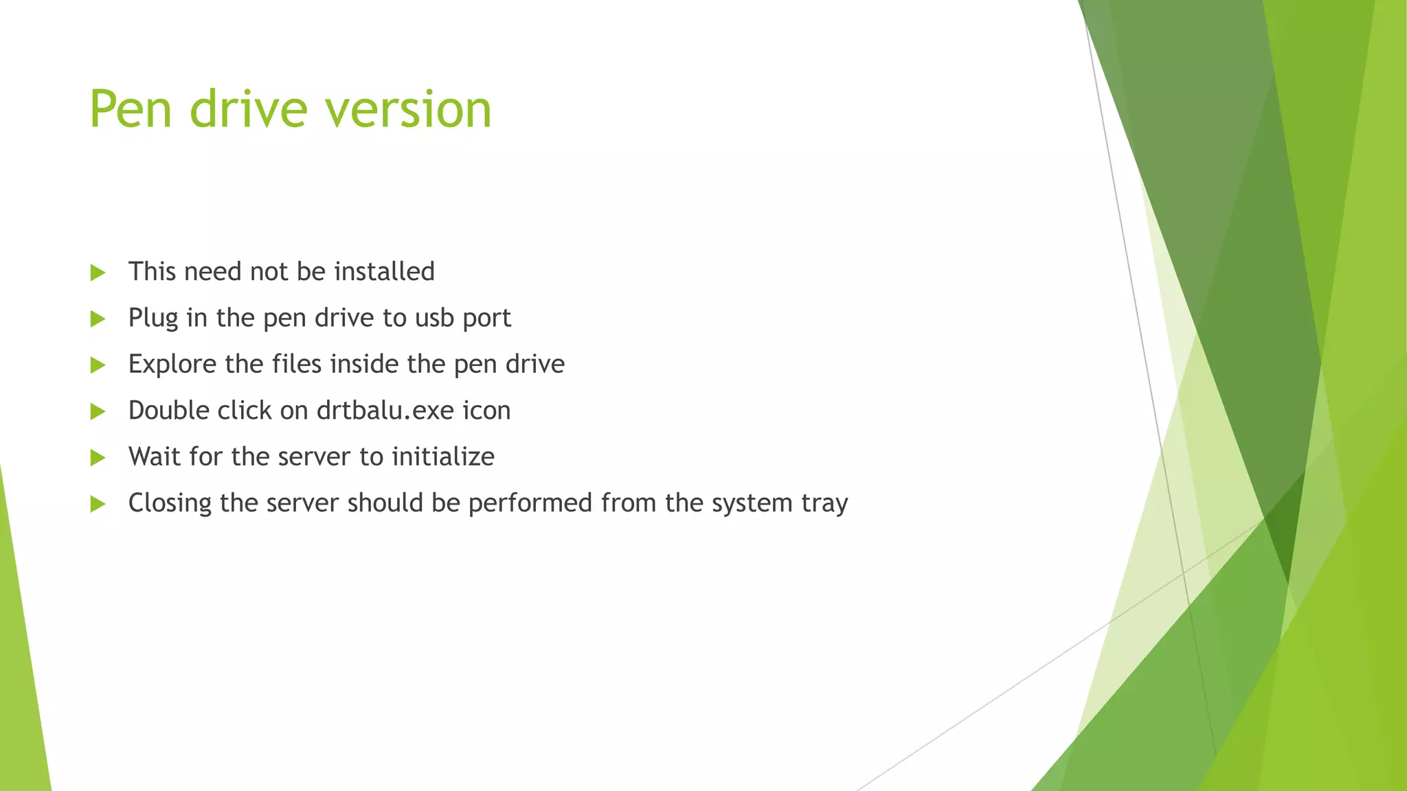 Pen drive version


This need not be installed



Plug in the pen drive to usb port



Explore the files inside the pen drive



Double click on drtbalu.exe icon



Wait for the server to initialize



Closing the server should be performed from the system tray

 