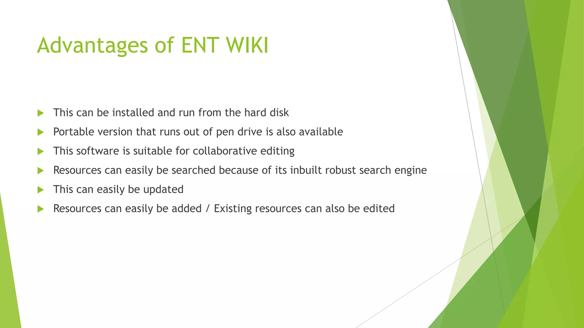Advantages of ENT WIKI


This can be installed and run from the hard disk



Portable version that runs out of pen drive is also available



This software is suitable for collaborative editing



Resources can easily be searched because of its inbuilt robust search engine



This can easily be updated



Resources can easily be added / Existing resources can also be edited

 