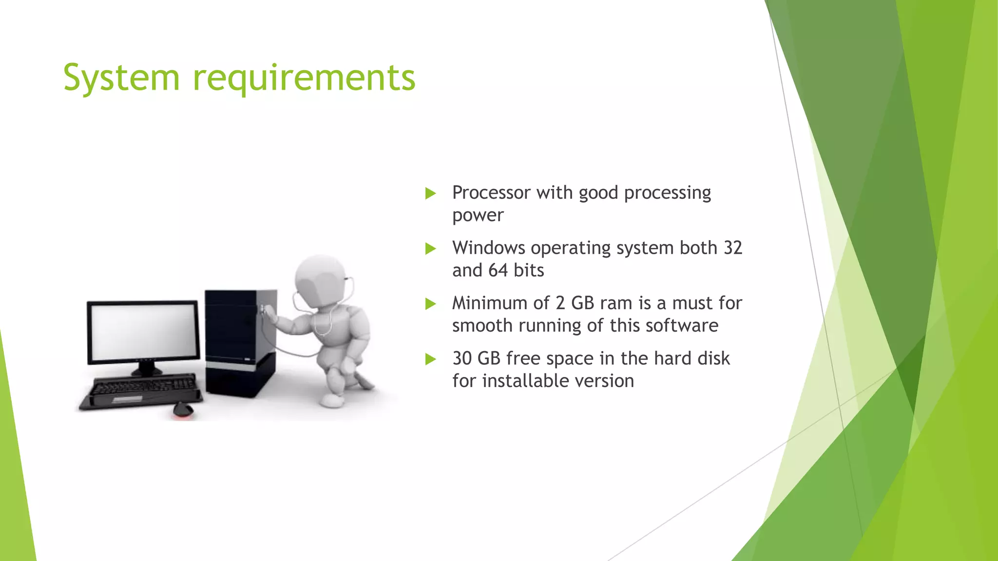 System requirements


Processor with good processing
power



Windows operating system both 32
and 64 bits



Minimum of 2 GB ram is a must for
smooth running of this software



30 GB free space in the hard disk
for installable version

 