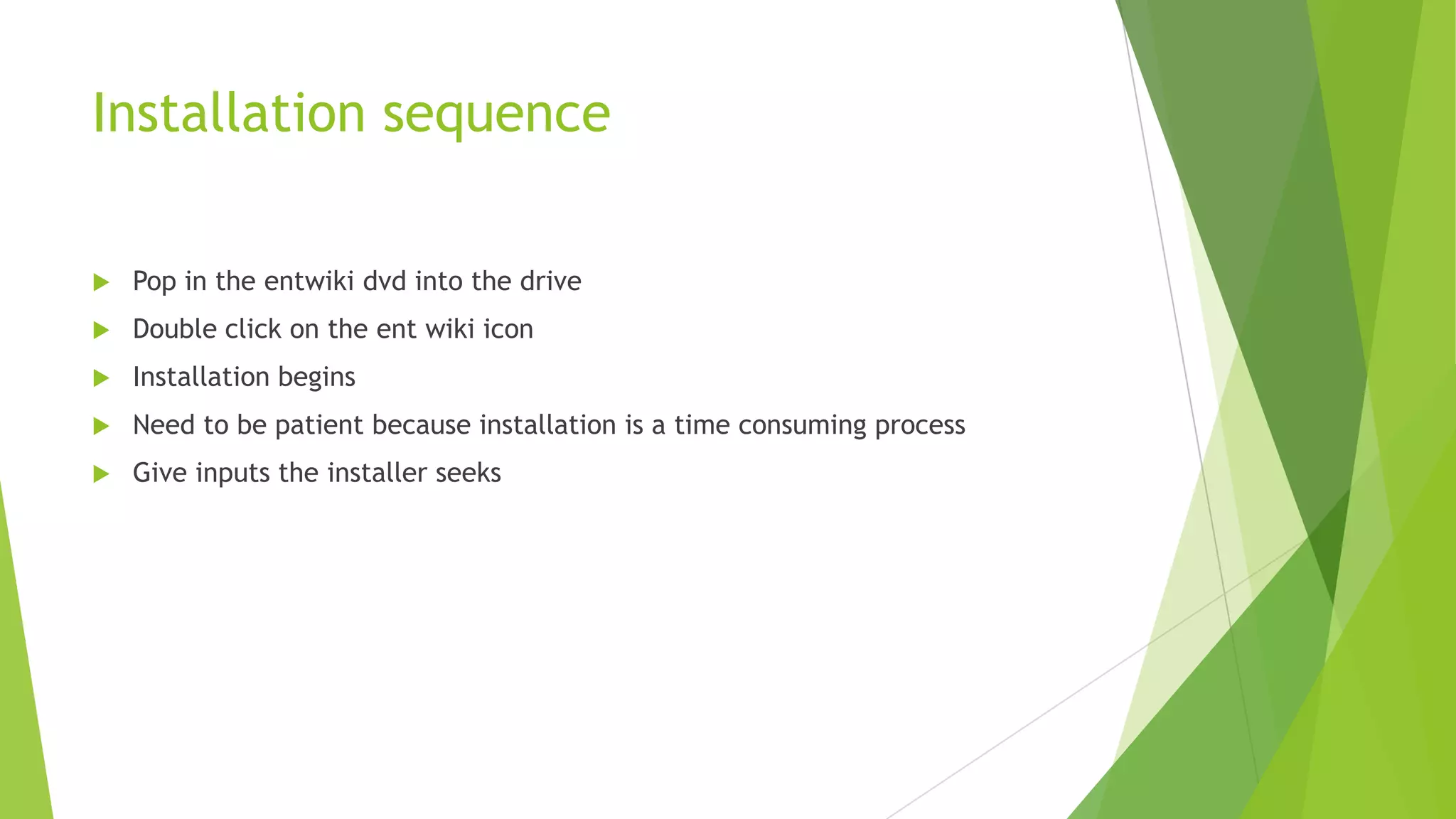 Installation sequence


Pop in the entwiki dvd into the drive



Double click on the ent wiki icon



Installation begins



Need to be patient because installation is a time consuming process



Give inputs the installer seeks

 