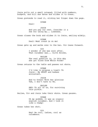 9.
Josie pulls out a small notepad, filled with numbers,
budgets, and bill due dates and slides it to Ocean.
Ocean pretends to read it, sliding her finger down the page.
OCEAN
Deal!
JOSIE
And you pay our rent. Consider it a
fee for using my... Likeness.
Ocean closes the book and slides it to Josie, smiling widely.
OCEAN
Deal! Next round is on me!
Ocean gets up and walks over to the bar. Viv leans forward.
VIV
I wonder if she was sore after.
That cucumber was... Girth Brooks.
HAILEE
The real question is, is this why
she got fired from Whole Foods?
Ocean returns to the table and passes out shots.
OCEAN
I’d like to propose a toast! To
Josie-- My BFATF and badass
accountant.
JOSIE
And to Ocean! With her glorious
T&A, I don’t have to TA.
HAILEE
AND! To all of us, for surviving
this pickle.
Hailee, Viv and Josie take their shots. Ocean pauses.
OCEAN
Oh my godddd, it was an organic
english cucumber. And I took it
like a champ!
Ocean takes her shot.
VIV
Hey! Be cool, ladies, cool as
cucumbers.
9.
 