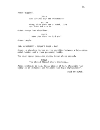 10.
Josie giggles.
JOSIE
HA! Did you say ass cucumbers?
HAILEE
Okay, okay give her a break, it’s
not like she ate it.
Ocean shrugs her shoulders.
JOSIE
I mean you didn’t-- Did you?
Ocean laughs.
INT. APARTMENT - OCEAN’S ROOM - DAY
Ocean is standing in her mirror deciding between a Leia-esque
metal bikini and a faux pregnancy belly.
The door opens revealing Josie. Ocean whips around.
OCEAN
You should REALLY start knocking...
Josie pretends to gag. Ocean glares at her, strapping the
belly on in defiance and twisting her hips rhythmically.
FADE TO BLACK.
10.
 
