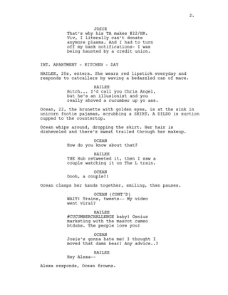 2.
JOSIE
That’s why his TA makes $22/HR.
Viv, I literally can’t donate
anymore plasma. And I had to turn
off my bank notifications- I was
being haunted by a credit union.
INT. APARTMENT - KITCHEN - DAY
HAILEE, 20s, enters. She wears red lipstick everyday and
responds to catcallers by waving a bedazzled can of mace.
HAILEE
Bitch... I’d call you Chris Angel,
but he’s an illusionist and you
really shoved a cucumber up yo ass.
Ocean, 22, the brunette with golden eyes, is at the sink in
unicorn footie pajamas, scrubbing a SKIRT. A DILDO is suction
cupped to the countertop.
Ocean whips around, dropping the skirt. Her hair is
disheveled and there’s sweat trailed through her makeup.
OCEAN
How do you know about that?
HAILEE
THE Hub retweeted it, then I saw a
couple watching it on The L train.
OCEAN
Oooh, a couple?!
Ocean clasps her hands together, smiling, then pauses.
OCEAN (CONT'D)
WAIT! Trains, tweets-- My video
went viral?
HAILEE
#CUCUMBERCHALLENGE baby! Genius
marketing with the mascot cameo
btdubs. The people love you!
OCEAN
Josie’s gonna hate me! I thought I
moved that damn bear! Any advice..?
HAILEE
Hey Alexa--
Alexa responds, Ocean frowns.
2.
 