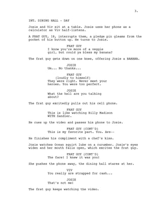 3.
INT. DINING HALL - DAY
Josie and Viv sit at a table. Josie uses her phone as a
calculator as Viv half-listens.
A FRAT GUY, 18, interrupts them, a pledge pin gleams from the
pocket of his button up. He turns to Josie.
FRAT GUY
I know you’re more of a veggie
girl, but could ya bless my banana?
The frat guy gets down on one knee, offering Josie a BANANA.
JOSIE
Um... No thanks...
FRAT GUY
(loudly to himself)
They were right. Never meet your
heroes. You were too perfect.
JOSIE
What the hell are you talking
about?
The frat guy excitedly pulls out his cell phone.
FRAT GUY
This is like watching Billy Madison
WITH Sandler.
He cues up the video and passes his phone to Josie.
FRAT GUY (CONT'D)
This is my favorite part. You. Are--
He finishes his compliment with a chef’s kiss.
Josie watches Ocean squirt lube on a cucumber. Josie’s eyes
widen and her mouth falls open, which excites the frat guy.
FRAT GUY (CONT'D)
The face! I knew it was you!
She pushes the phone away, the dining hall stares at her.
VIV
You really are strapped for cash...
JOSIE
That’s not me!
The frat guy keeps watching the video.
3.
 