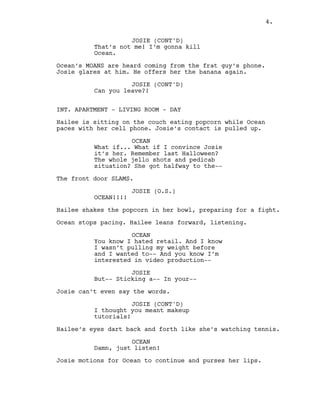 4.
JOSIE (CONT'D)
That’s not me! I’m gonna kill
Ocean.
Ocean’s MOANS are heard coming from the frat guy’s phone.
Josie glares at him. He offers her the banana again.
JOSIE (CONT'D)
Can you leave?!
INT. APARTMENT - LIVING ROOM - DAY
Hailee is sitting on the couch eating popcorn while Ocean
paces with her cell phone. Josie’s contact is pulled up.
OCEAN
What if... What if I convince Josie
it’s her. Remember last Halloween?
The whole jello shots and pedicab
situation? She got halfway to the--
The front door SLAMS.
JOSIE (O.S.)
OCEAN!!!!
Hailee shakes the popcorn in her bowl, preparing for a fight.
Ocean stops pacing. Hailee leans forward, listening.
OCEAN
You know I hated retail. And I know
I wasn’t pulling my weight before
and I wanted to-- And you know I’m
interested in video production--
JOSIE
But-- Sticking a-- In your--
Josie can’t even say the words.
JOSIE (CONT'D)
I thought you meant makeup
tutorials!
Hailee’s eyes dart back and forth like she’s watching tennis.
OCEAN
Damn, just listen!
Josie motions for Ocean to continue and purses her lips.
4.
 