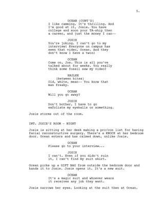 5.
OCEAN (CONT'D)
I like camming. It’s thrilling. And
I’m good at it, Josie. You have
college and soon your TA-ship then
a career, and just the money I can--
JOSIE
You’re joking. I can’t go to my
interview! Everyone on campus has
seen that video, Ocean. And they
don’t know I have a twin!
OCEAN
Come on, Jos. This is all you’ve
talked about for weeks. You really
think some fossil saw my video?
HAILEE
(between bites)
Old, white, mean-- You know that
man freaky.
OCEAN
Will you go away?
JOSIE
Don’t bother, I have to go
exfoliate my eyeballs or something.
Josie storms out of the room.
INT. JOSIE’S ROOM - NIGHT
Josie is sitting at her desk making a pro/con list for having
facial reconstructive surgery. There’s a KNOCK at her bedroom
door. Ocean enters and has calmed down, unlike Josie.
OCEAN
Please go to your interview...
JOSIE
I can’t. Even if you didn’t ruin
it, I can’t find my suit skirt.
Ocean picks up a GIFT BAG from outside the bedroom door and
hands it to Josie. Josie opens it. It’s a new suit.
OCEAN
It’s a magic suit and whoever wears
it receives any job they want.
Josie narrows her eyes. Looking at the suit then at Ocean.
5.
 