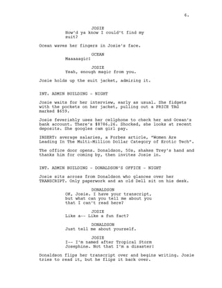 6.
JOSIE
How’d ya know I could’t find my
suit?
Ocean waves her fingers in Josie’s face.
OCEAN
Maaaaagic!
JOSIE
Yeah, enough magic from you.
Josie holds up the suit jacket, admiring it.
INT. ADMIN BUILDING - NIGHT
Josie waits for her interview, early as usual. She fidgets
with the pockets on her jacket, pulling out a PRICE TAG
marked $659.
Josie feverishly uses her cellphone to check her and Ocean’s
bank account. There’s $8786.26. Shocked, she looks at recent
deposits. She googles cam girl pay.
INSERT: average salaries, a Forbes article, “Women Are
Leading In The Multi-Million Dollar Category of Erotic Tech”.
The office door opens. Donaldson, 50s, shakes Trey’s hand and
thanks him for coming by, then invites Josie in.
INT. ADMIN BUILDING - DONALDSON’S OFFICE - NIGHT
Josie sits across from Donaldson who glances over her
TRANSCRIPT. Only paperwork and an old Dell sit on his desk.
DONALDSON
OK, Josie. I have your transcript,
but what can you tell me about you
that I can’t read here?
JOSIE
Like a-- Like a fun fact?
DONALDSON
Just tell me about yourself.
JOSIE
I-- I’m named after Tropical Storm
Josephine. Not that I’m a disaster!
Donaldson flips her transcript over and begins writing. Josie
tries to read it, but he flips it back over.
6.
 