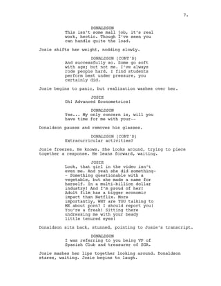 7.
DONALDSON
This isn’t some mall job, it’s real
work, hectic. Though I’ve seen you
can handle quite the load.
Josie shifts her weight, nodding slowly.
DONALDSON (CONT'D)
And successfully so. Some go soft
with age; but not me. I’ve always
rode people hard. I find students
perform best under pressure, you
certainly did.
Josie begins to panic, but realization washes over her.
JOSIE
Oh! Advanced Econometrics!
DONALDSON
Yes... My only concern is, will you
have time for me with your--
Donaldson pauses and removes his glasses.
DONALDSON (CONT'D)
Extracurricular activities?
Josie freezes. He knows. She looks around, trying to piece
together a response. He leans forward, waiting.
JOSIE
Look, that girl in the video isn’t
even me. And yeah she did something-
- Something questionable with a
vegetable, but she made a name for
herself. In a multi-billion dollar
industry! And I’m proud of her!
Adult film has a bigger economic
impact than Netflix. More
importantly, WHY are YOU talking to
ME about porn? I should report you!
You’re a freak! Sitting there
undressing me with your beady
little tenured eyes!
Donaldson sits back, stunned, pointing to Josie’s transcript.
DONALDSON
I was referring to you being VP of
Spanish Club and treasurer of SGA.
Josie mashes her lips together looking around. Donaldson
stares, waiting. Josie begins to laugh.
7.
 