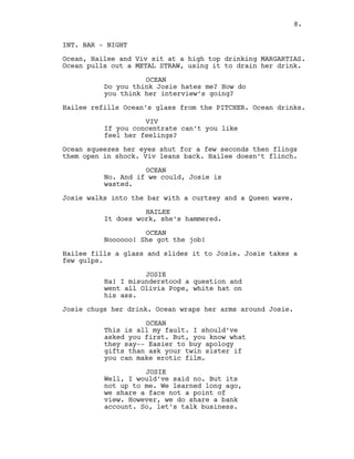 8.
INT. BAR - NIGHT
Ocean, Hailee and Viv sit at a high top drinking MARGARTIAS.
Ocean pulls out a METAL STRAW, using it to drain her drink.
OCEAN
Do you think Josie hates me? How do
you think her interview’s going?
Hailee refills Ocean’s glass from the PITCHER. Ocean drinks.
VIV
If you concentrate can’t you like
feel her feelings?
Ocean squeezes her eyes shut for a few seconds then flings
them open in shock. Viv leans back. Hailee doesn’t flinch.
OCEAN
No. And if we could, Josie is
wasted.
Josie walks into the bar with a curtsey and a Queen wave.
HAILEE
It does work, she’s hammered.
OCEAN
Noooooo! She got the job!
Hailee fills a glass and slides it to Josie. Josie takes a
few gulps.
JOSIE
Ha! I misunderstood a question and
went all Olivia Pope, white hat on
his ass.
Josie chugs her drink. Ocean wraps her arms around Josie.
OCEAN
This is all my fault. I should’ve
asked you first. But, you know what
they say-- Easier to buy apology
gifts than ask your twin sister if
you can make erotic film.
JOSIE
Well, I would’ve said no. But its
not up to me. We learned long ago,
we share a face not a point of
view. However, we do share a bank
account. So, let’s talk business.
8.
 