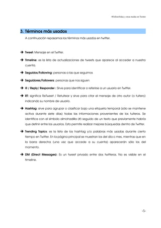 #Followfriday y otras modas en Twitter




3. Términos más usados
    A continuación repasamos los términos más usados en twitter.




➔ Tweet: Mensaje en el Twitter.

➔ Timeline:  es la lista de actualizaciones de tweets que aparece al acceder a nuestra 
    cuenta.

➔ Seguidos/Following: personas a las que seguimos

➔ Seguidores/Followers: personas que nos siguen

➔ @ / Reply/ Responder : Sirve para identificar o referirse a un usuario en Twitter.

➔ RT:  significa ReTweet / Retuitear y sirve para citar el mensaje de otro autor (o tuitero) 
    indicando su nombre de usuario.

➔ Hashtag: sirve para agrupar o clasificar bajo una etiqueta temporal (sólo se mantiene 
    activa   durante   siete   días)   todas   las   informaciones   provenientes   de   los   tuiteros.   Se 
    identifica con el símbolo almohadilla (#) seguido de un texto que previamente habría 
    que definir entre los usuarios. Esto permite realizar mejores búsquedas dentro de Twitter. 

➔ Trending   Topics:   es   la   lista   de   los   hashtag   y/o   palabras   más   usadas   durante   cierto 
    tiempo en Twitter. En la página principal se muestran los del día o mes, mientras que en 
    la   barra   derecha   (una   vez   que   accede   a   su   cuenta)   aparecerán   sólo   los   del 
    momento. 

➔ DM   (Direct   Messages):   Es   un   tweet   privado   entre   dos   twitteros.   No   es   visible   en   el 
    timeline.




                                                                                                                  -5-
 