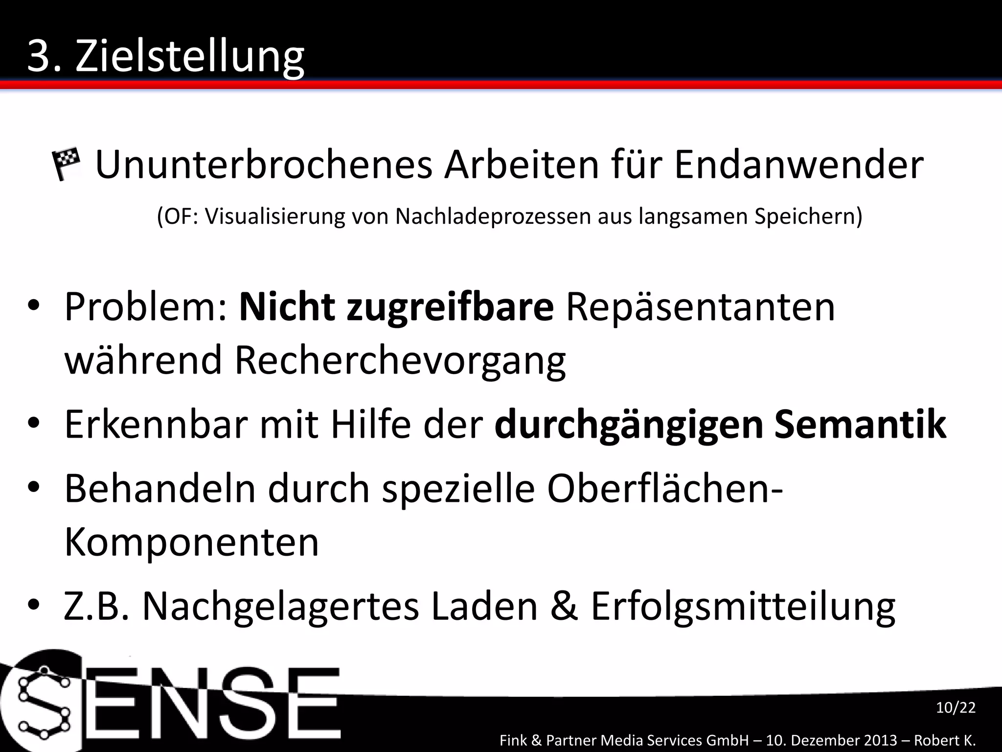 Fink & Partner Media Services GmbH – 10. Dezember 2013 – Robert K.
10/22
3. Zielstellung
• Problem: Nicht zugreifbare Repäsentanten
während Recherchevorgang
• Erkennbar mit Hilfe der durchgängigen Semantik
• Behandeln durch spezielle Oberflächen-
Komponenten
• Z.B. Nachgelagertes Laden & Erfolgsmitteilung
Ununterbrochenes Arbeiten für Endanwender
(OF: Visualisierung von Nachladeprozessen aus langsamen Speichern)
 