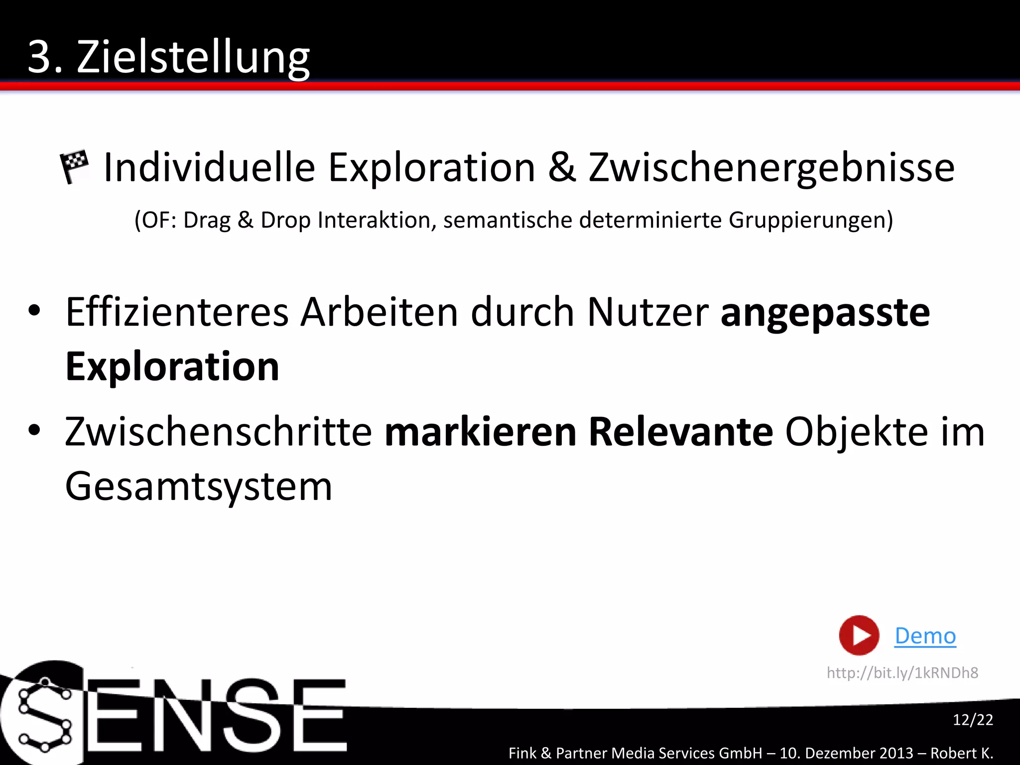 Fink & Partner Media Services GmbH – 10. Dezember 2013 – Robert K.
12/22
3. Zielstellung
• Effizienteres Arbeiten durch Nutzer angepasste
Exploration
• Zwischenschritte markieren Relevante Objekte im
Gesamtsystem
Individuelle Exploration & Zwischenergebnisse
(OF: Drag & Drop Interaktion, semantische determinierte Gruppierungen)
Demo
http://bit.ly/1okKXiw
 