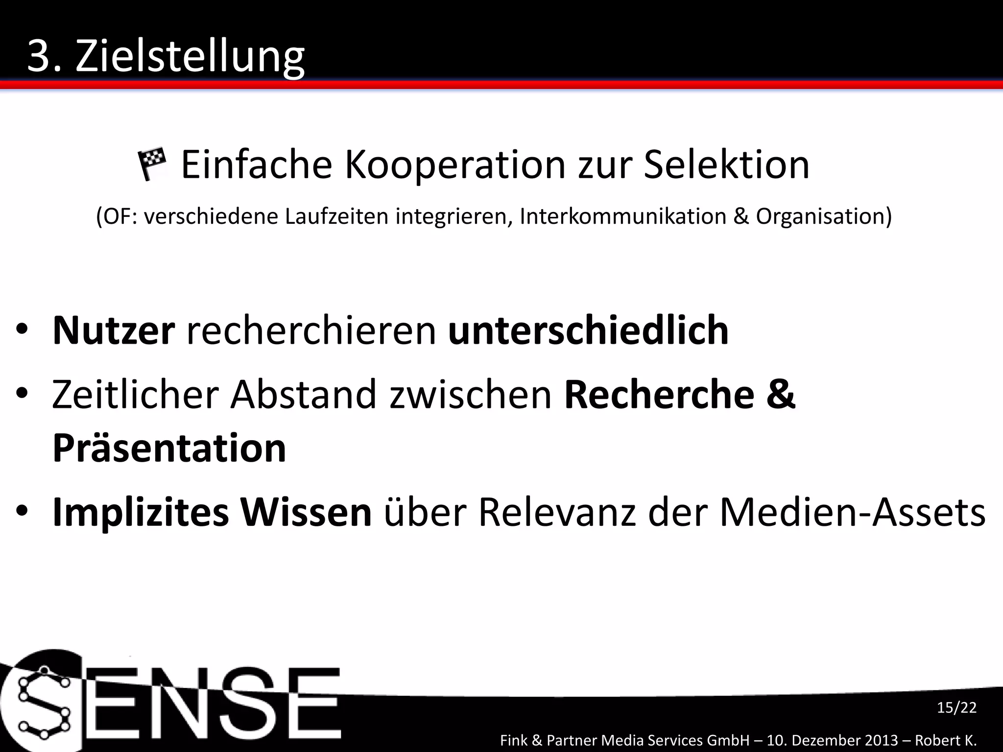 Fink & Partner Media Services GmbH – 10. Dezember 2013 – Robert K.
15/22
3. Zielstellung
• Nutzer recherchieren unterschiedlich
• Zeitlicher Abstand zwischen Recherche &
Präsentation
• Implizites Wissen über Relevanz der Medien-Assets
Einfache Kooperation zur Selektion
(OF: verschiedene Laufzeiten integrieren, Interkommunikation & Organisation)
 
