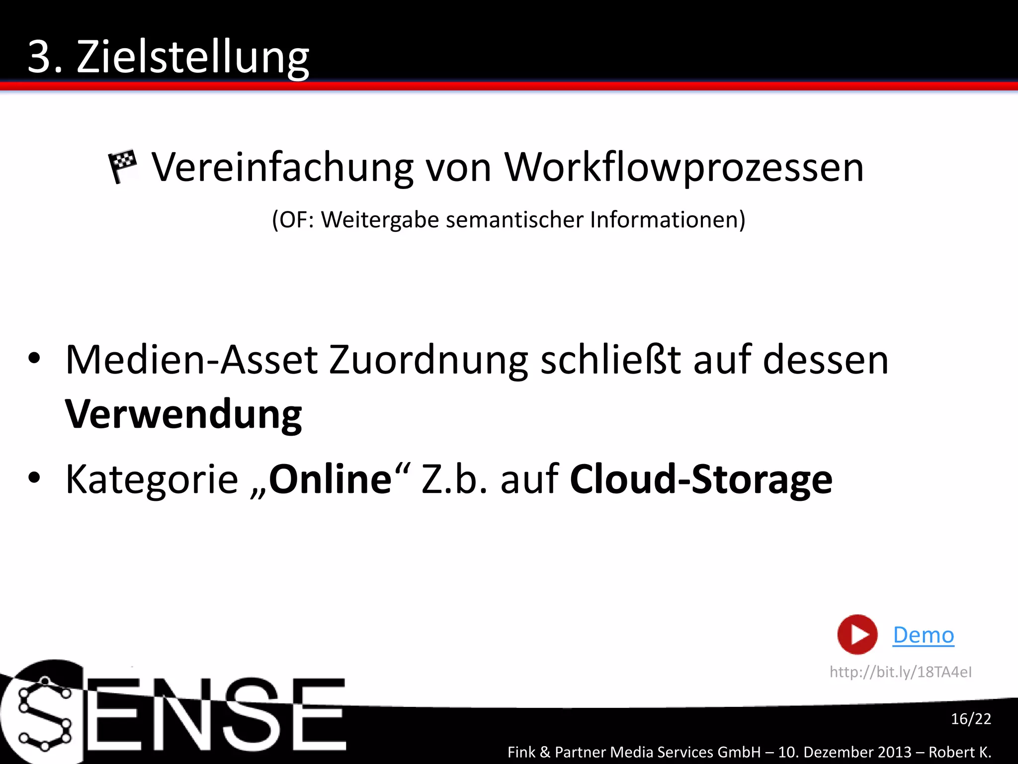 Fink & Partner Media Services GmbH – 10. Dezember 2013 – Robert K.
16/22
3. Zielstellung
• Medien-Asset Zuordnung schließt auf dessen
Verwendung
• Kategorie „Online“ Z.b. auf Cloud-Storage
Vereinfachung von Workflowprozessen
(OF: Weitergabe semantischer Informationen)
Demo
http://bit.ly/1kgWxZb
 