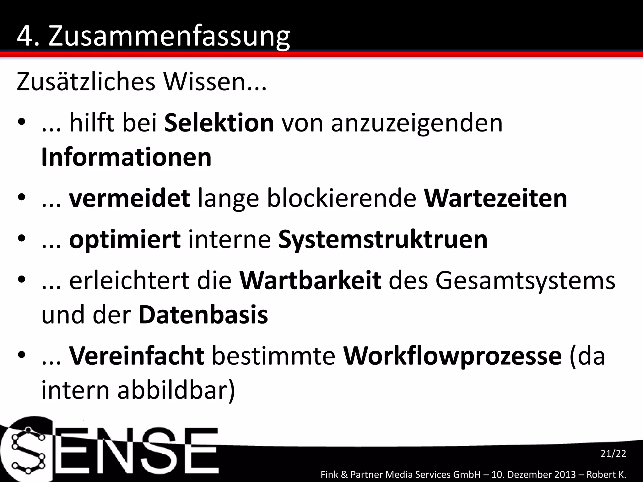 Fink & Partner Media Services GmbH – 10. Dezember 2013 – Robert K.
21/22
4. Zusammenfassung
Zusätzliches Wissen...
• ... hilft bei Selektion von anzuzeigenden
Informationen
• ... vermeidet lange blockierende Wartezeiten
• ... optimiert interne Systemstruktruen
• ... erleichtert die Wartbarkeit des Gesamtsystems
und der Datenbasis
• ... Vereinfacht bestimmte Workflowprozesse (da
intern abbildbar)
 