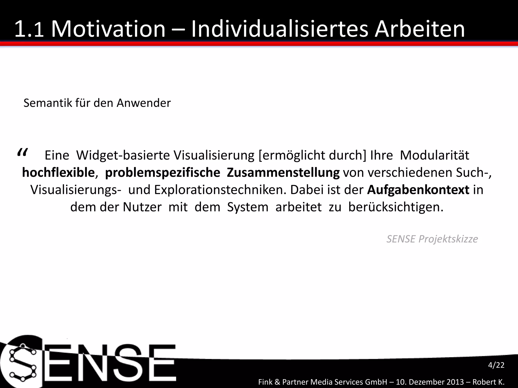 Fink & Partner Media Services GmbH – 10. Dezember 2013 – Robert K.
4/22
1.1 Motivation – Individualisiertes Arbeiten
Eine Widget-basierte Visualisierung [ermöglicht durch] Ihre Modularität
hochflexible, problemspezifische Zusammenstellung von verschiedenen Such-,
Visualisierungs- und Explorationstechniken. Dabei ist der Aufgabenkontext in
dem der Nutzer mit dem System arbeitet zu berücksichtigen.
“
SENSE Projektskizze
Semantik für den Anwender
 