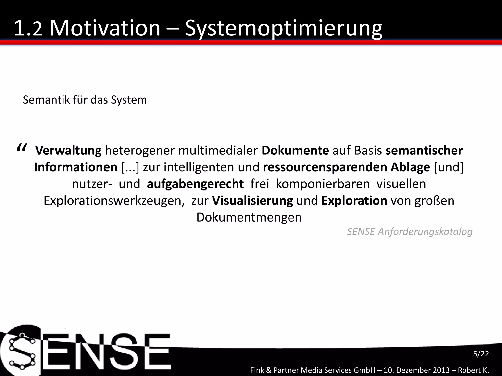 Fink & Partner Media Services GmbH – 10. Dezember 2013 – Robert K.
5/22
1.2 Motivation – Systemoptimierung
Verwaltung heterogener multimedialer Dokumente auf Basis semantischer
Informationen [...] zur intelligenten und ressourcensparenden Ablage [und]
nutzer- und aufgabengerecht frei komponierbaren visuellen
Explorationswerkzeugen, zur Visualisierung und Exploration von großen
Dokumentmengen
“
SENSE Anforderungskatalog
Semantik für das System
 