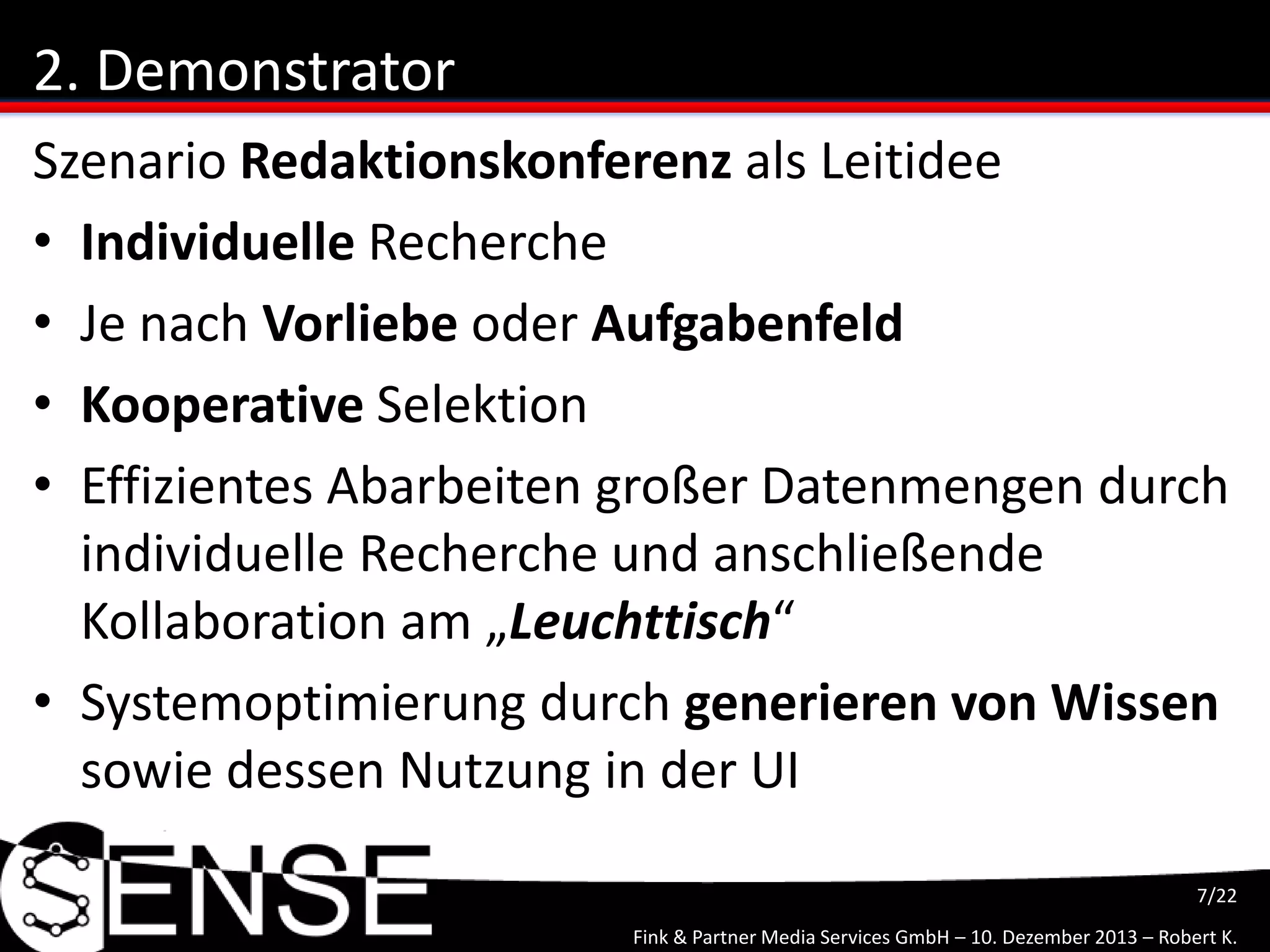 Fink & Partner Media Services GmbH – 10. Dezember 2013 – Robert K.
7/22
2. Demonstrator
Szenario Redaktionskonferenz als Leitidee
• Individuelle Recherche
• Je nach Vorliebe oder Aufgabenfeld
• Kooperative Selektion
• Effizientes Abarbeiten großer Datenmengen durch
individuelle Recherche und anschließende
Kollaboration am „Leuchttisch“
• Systemoptimierung durch generieren von Wissen
sowie dessen Nutzung in der UI
 