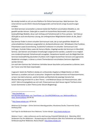 edudip2
Bei edudip handelt es sich um eine Plattform für Online-Seminare bzw. Web-Seminare. Das
Unternehmen wurde 2010 in Deutschland gegründet und hat bereits einige Auszeichnungen
erhalten.
Um Web-Seminare veranstalten zu können bietet die Plattform verschiedene Modelle an, die
gewählt werden können. Dabei gibt es sowohl ein kostenfreies Basismodell und weitere
kostenpflichtige Modelle, die je nach Umfang und Teilnehmerzahl im Preis variieren. Seit Februar
2014 gibt es auch eine Business-Lösung, die umfangreichere Möglichkeiten bieten als die „Basis“-
Plattform.
Das Seminar findet in einem virtuellen Seminarraum statt, der je nach gewählten Modell mit
unterschiedlichen Funktionen ausgestattet ist, die Basisfunktionen sind: Whiteboard, Chat-Funktion,
Präsentation sowie Screensharing. Zusätzliche Funktionen im virtuellen Seminarraum sind:
Umfragen, Youtube-Videos sowie der Kamera-Modus. Angelegt werden die Seminare im Menüfeld
Seminar, dort können verschiedene Einstellungen vorgenommen werden, zusätzlich ist es möglich
eine minderst/maximale Teilnehmerzahl anzugeben. Desweiteren besteht auch die Möglichkeit die
Seminare kostenpflichtig abzuhalten (Funktion nicht möglich kostenfreier Version) und sogenannte
Akademien anzulegen, in denen zu einem Themenbereich verschiedene Seminare abgehalten
werden können.
Um nach dem Seminar das Teilnehmer-Verhalten besser beurteilen und auswerten zu können, kann
der Trainer eine CSV-Datei downloaden
Insgesamt bietet die Plattform edudip ein umfassendes Angebot an Möglichkeiten um Web-
Seminare zu erstellen und auch zu besuchen. Vergleicht man Web-Seminare mit Präsenzseminaren,
so kann man doch erkennen, welche Vorteile und Nachteile die jeweilige Variante hat.
Welche Meinung vertretet ihr zu dem Thema – sind Webinare besser als Präsenzseminare, oder
nicht? Gibt es Einsatzgebiete wo sich viell. Präsenzseminare doch besser eignen? Verfasst einen
kurzen Kommentar zu dem Thema (unter diesem Blogbeitrag).
1
http://winfwiki.wi-
fom.de/index.php/Analyse_von_TeamViewer_zur_Durchf%C3%BChrung_von_Webinaren#One-to-
many_Kommunikation (05.04.14)
2
http://www.edudip.com (07.04.14)
Webinare für Einsteiger – Online-Seminare lebendig gestalten, Musekamp Claudia / Staemmler Daniel,
Hamburg 2010
Fünf Tipps für die Moderation Ihrer Webinare, Torsten Kämper http://www.edudip.com
Webinar 2 Learn – video conferences use for adult learning, Krzysztof Zielinski et al., Warschau 2012
Verbessern Sie ihre Webinare – Auswertung von Informationen über Ihre Teilnehmer auf edudip zur
Verbesserung Ihrer Webinare, Rocío Chacón http://www.edudip.com
 