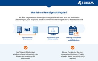 Was ist ein Rumpfgeschäftsjahr?
Mit dem sogenannten Rumpfgeschäftsjahr bezeichnet man ein verkürztes
Geschäftsjahr, das aufgrund des Konzernwechsels weniger als 12 Monate umfasst.
Übernahme eines
Unternehmens
Eingliederung in die
Konzernstruktur
Verkürztes Geschäftsjahr
aufgrund der
Konzernübernahme
SAP bietet Möglichkeit
ein Rumpfgeschäftsjahr in der
Finanzbuchhaltung (FI)
abzubilden
Einige Punkte im Bereich
Anlagebuchhaltung (FI-AA)
müssen dabei berücksichtigt
werden
 